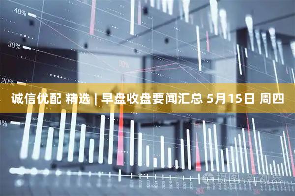 誠信優配 精選 | 早盤收盤要聞匯總 5月15日 周四